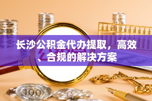 攸县长沙公积金代办提取，高效、合规的解决方案