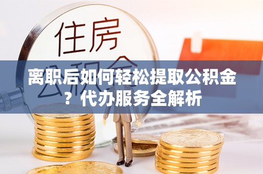 攸县离职后如何轻松提取公积金？代办服务全解析