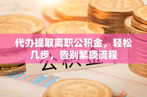 攸县代办提取离职公积金，轻松几步，告别繁琐流程