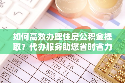 攸县如何高效办理住房公积金提取？代办服务助您省时省力