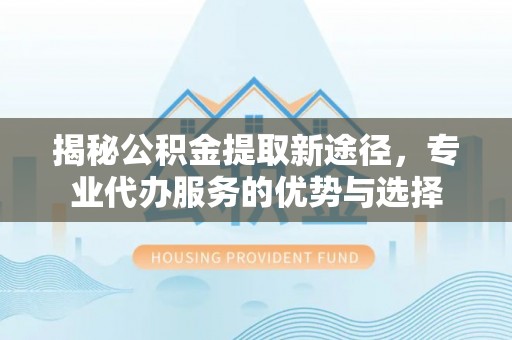 攸县揭秘公积金提取新途径，专业代办服务的优势与选择