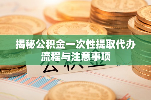 攸县揭秘公积金一次性提取代办流程与注意事项