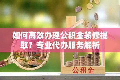 攸县如何高效办理公积金装修提取？专业代办服务解析