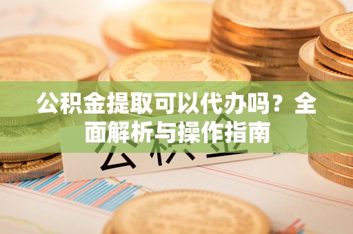 攸县公积金提取可以代办吗？全面解析与操作指南