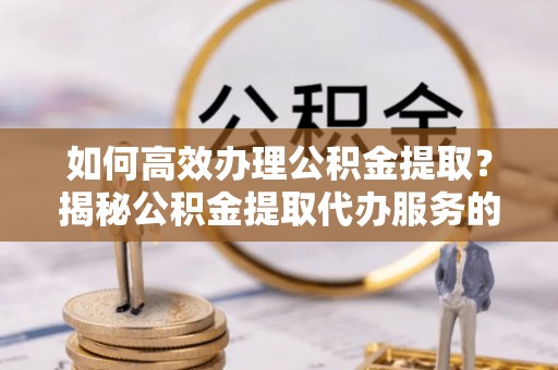 攸县如何高效办理公积金提取？揭秘公积金提取代办服务的优势与注意事项