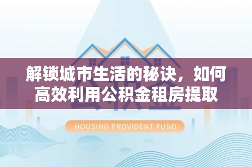攸县解锁城市生活的秘诀，如何高效利用公积金租房提取
