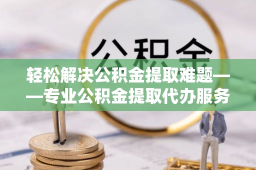 攸县轻松解决公积金提取难题——专业公积金提取代办服务详解