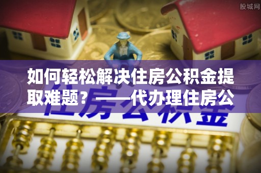 攸县如何轻松解决住房公积金提取难题？——代办理住房公积金提取服务解析