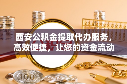 攸县西安公积金提取代办服务，高效便捷，让您的资金流动更灵活