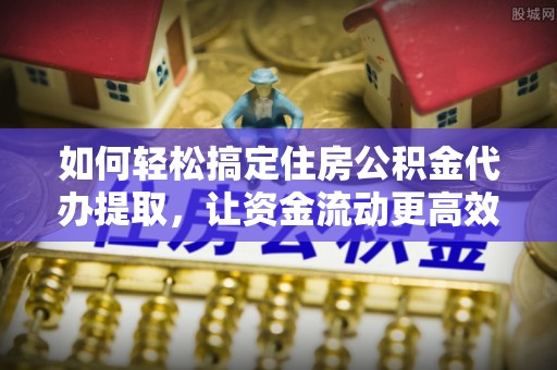 攸县如何轻松搞定住房公积金代办提取，让资金流动更高效