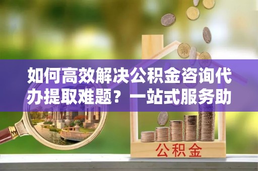 攸县如何高效解决公积金咨询代办提取难题？一站式服务助您轻松搞定