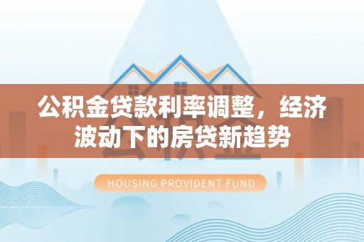 攸县公积金贷款利率调整，经济波动下的房贷新趋势