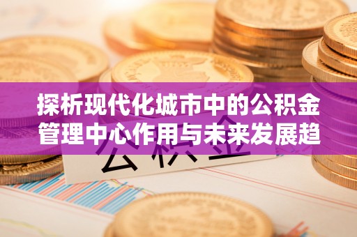 攸县探析现代化城市中的公积金管理中心作用与未来发展趋势