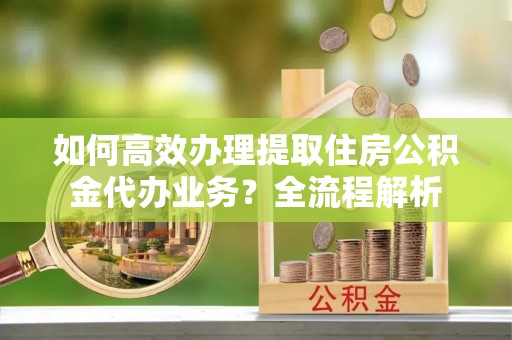 攸县如何高效办理提取住房公积金代办业务？全流程解析