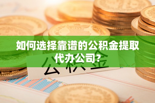 攸县如何选择靠谱的公积金提取代办公司？