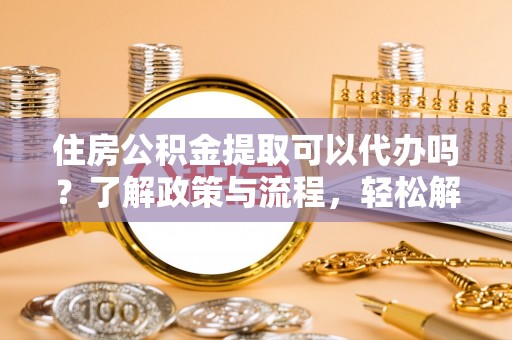 攸县住房公积金提取可以代办吗？了解政策与流程，轻松解决疑惑