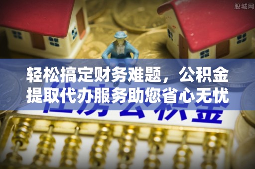 攸县轻松搞定财务难题，公积金提取代办服务助您省心无忧