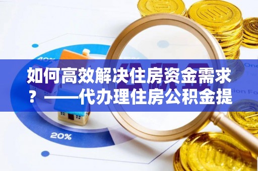 攸县如何高效解决住房资金需求？——代办理住房公积金提取服务全解析