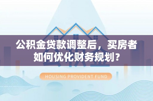 攸县公积金贷款调整后，买房者如何优化财务规划？