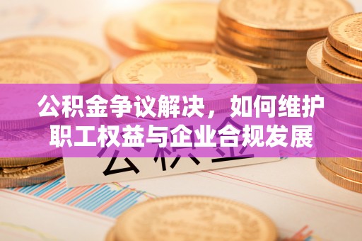 攸县公积金争议解决，如何维护职工权益与企业合规发展
