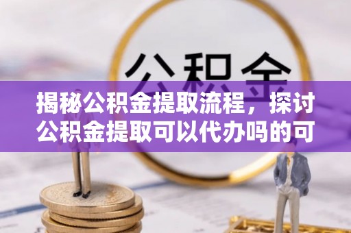 攸县揭秘公积金提取流程，探讨公积金提取可以代办吗的可行性与注意事项