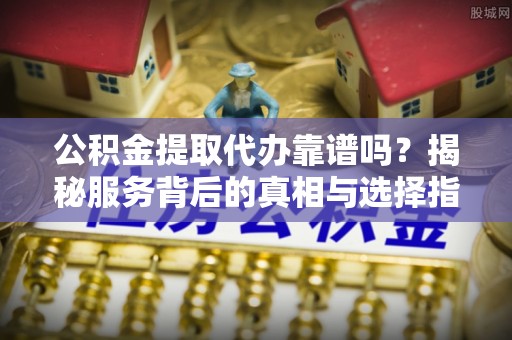 攸县公积金提取代办靠谱吗？揭秘服务背后的真相与选择指南
