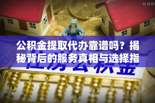 攸县公积金提取代办靠谱吗？揭秘背后的服务真相与选择指南
