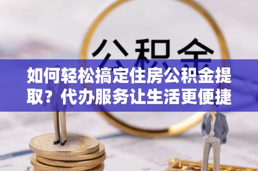 攸县如何轻松搞定住房公积金提取？代办服务让生活更便捷