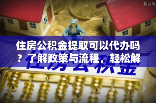 攸县住房公积金提取可以代办吗？了解政策与流程，轻松解决你的疑问