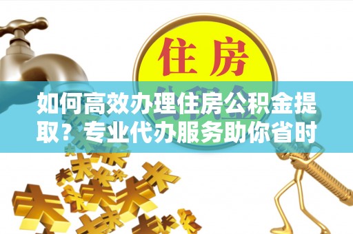 攸县如何高效办理住房公积金提取？专业代办服务助你省时省力