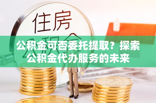 攸县公积金可否委托提取？探索公积金代办服务的未来
